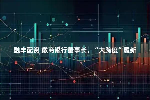 融丰配资 徽商银行董事长，“大跨度”履新