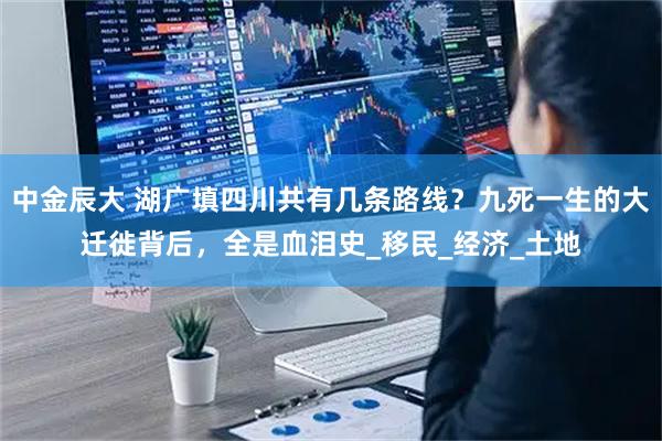 中金辰大 湖广填四川共有几条路线？九死一生的大迁徙背后，全是血泪史_移民_经济_土地