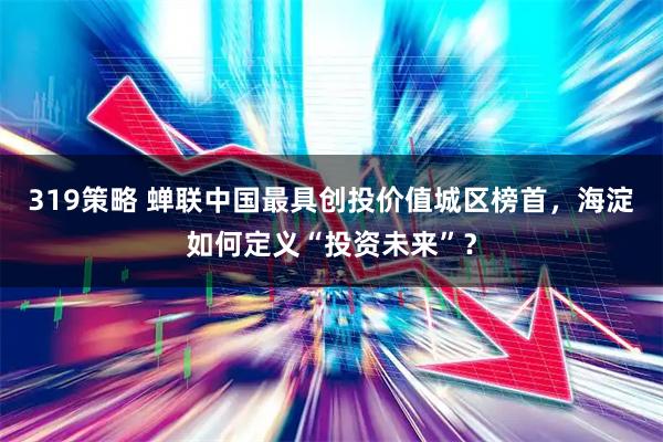 319策略 蝉联中国最具创投价值城区榜首，海淀如何定义“投资未来”？