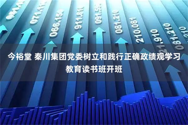 今裕堂 秦川集团党委树立和践行正确政绩观学习教育读书班开班