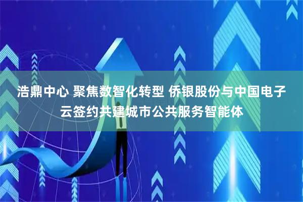 浩鼎中心 聚焦数智化转型 侨银股份与中国电子云签约共建城市公共服务智能体
