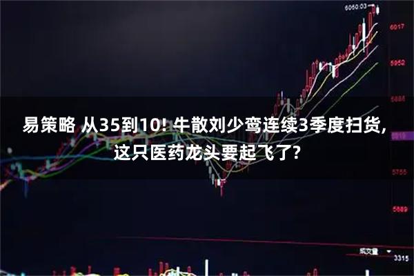 易策略 从35到10! 牛散刘少鸾连续3季度扫货, 这只医药龙头要起飞了?