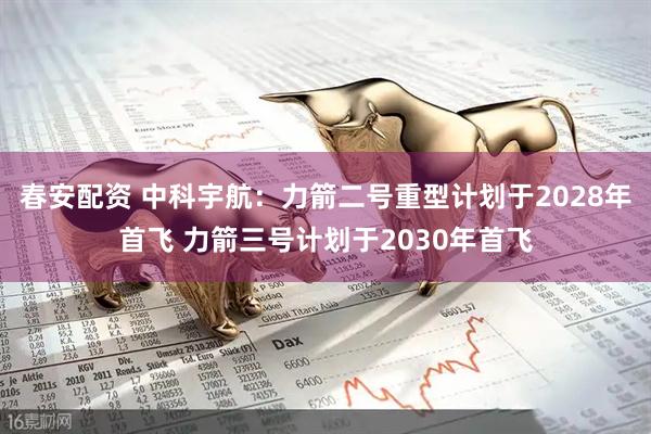 春安配资 中科宇航：力箭二号重型计划于2028年首飞 力箭三号计划于2030年首飞