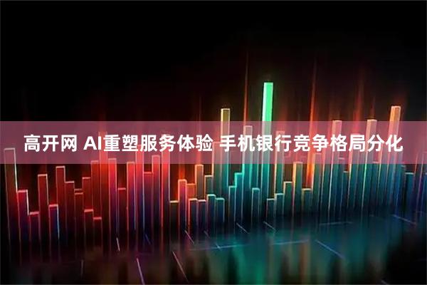 高开网 AI重塑服务体验 手机银行竞争格局分化