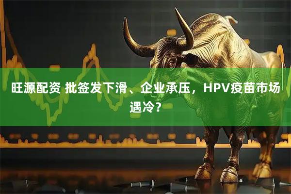 旺源配资 批签发下滑、企业承压，HPV疫苗市场遇冷？