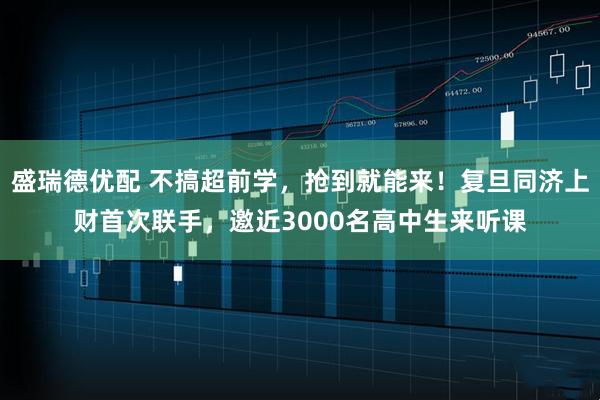 盛瑞德优配 不搞超前学，抢到就能来！复旦同济上财首次联手，邀近3000名高中生来听课