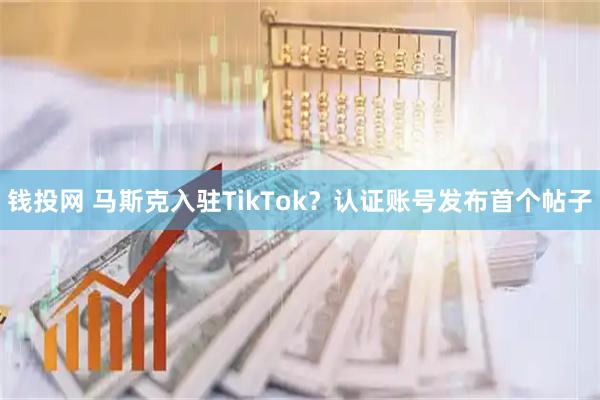 钱投网 马斯克入驻TikTok？认证账号发布首个帖子