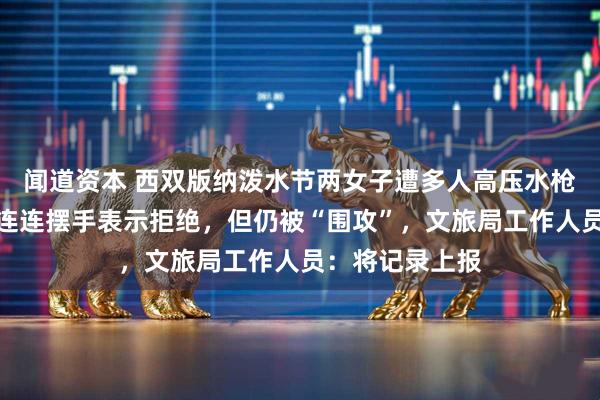闻道资本 西双版纳泼水节两女子遭多人高压水枪喷射，一女子连连摆手表示拒绝，但仍被“围攻”，文旅局工作人员：将记录上报