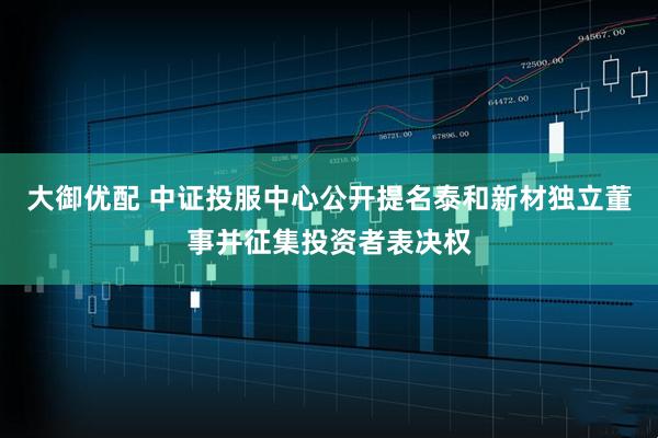 大御优配 中证投服中心公开提名泰和新材独立董事并征集投资者表决权